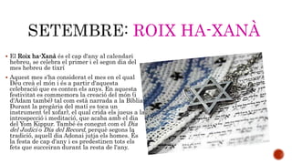 ROIX HA-XANÀ 
 El Roix ha-Xanà és el cap d'any al calendari 
hebreu, se celebra el primer i el segon dia del 
mes hebreu de tixrí 
 Aquest mes s'ha considerat el mes en el qual 
Déu creà el món i és a partir d'aquesta 
celebració que es conten els anys. En aquesta 
festivitat es commemora la creació del món (i 
d'Adam també) tal com està narrada a la Bíblia. 
Durant la pregària del matí es toca un 
instrument (el xofar), el qual crida els jueus a la 
introspecció i meditació, que acaba amb el dia 
del Yom Kippur. També és conegut com el Dia 
del Judici o Dia del Record, perquè segons la 
tradició, aquell dia Adonai jutja els homes. És 
la festa de cap d'any i es predestinen tots els 
fets que succeiran durant la resta de l'any. 
 