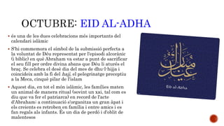 EID AL-ADHA 
 és una de les dues celebracions més importants del 
calendari islàmic 
 S'hi commemora el símbol de la submissió perfecta a 
la voluntat de Déu representat per l'episodi alcorànic 
(i bíblic) en què Abraham va estar a punt de sacrificar 
el seu fill per ordre divina abans que Déu li aturés el 
braç. Se celebra el desè dia del mes de dhu-l-hijja i 
coincideix amb la fi del hajj, el pelegrinatge preceptiu 
a la Meca, cinquè pilar de l'islam 
 Aquest dia, en tot el món islàmic, les famílies maten 
un animal de manera ritual (sovint un xai, tal com es 
diu que va fer el patriarca) en record de l'acte 
d'Abraham; a continuació s'organitza un gran àpat i 
els creients es retroben en família i entre amics i es 
fan regals als infants. És un dia de perdó i d'oblit de 
malentesos 
 
