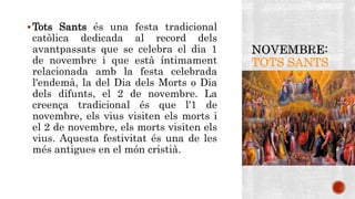 TOTS SANTS 
Tots Sants és una festa tradicional 
catòlica dedicada al record dels 
avantpassats que se celebra el dia 1 
de novembre i que està íntimament 
relacionada amb la festa celebrada 
l'endemà, la del Dia dels Morts o Dia 
dels difunts, el 2 de novembre. La 
creença tradicional és que l'1 de 
novembre, els vius visiten els morts i 
el 2 de novembre, els morts visiten els 
vius. Aquesta festivitat és una de les 
més antigues en el món cristià. 
 