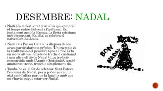 NADAL 
 Nadal és la festivitat cristiana que comprèn 
el temps entre l'advent i l'epifania. És, 
juntament amb la Pasqua, la festa cristiana 
més important. En ella, se celebra el 
naixement de Jesús. 
 Nadal als Països Catalans disposa de les 
seves particularitats pròpies. Un exemple és 
la realització del pessebre (que també es fa 
en molts altres indrets de tradició cristiana) 
i una altra el tió de Nadal (una tradició 
compartida amb l'Aragó i Occitània), també 
anomenat tronc, tronca o simplement tió. 
 També ho és el fet de celebrar Sant Esteve, 
l'endemà de Nadal, per a poder-se reunir 
així amb l'altra part de la família amb qui 
no s'havia pogut estar per Nadal. 
 