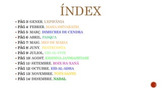 ÍNDEX 
 PÀG 3: GENER. L’EPIFÀNIA 
 PÀG 4: FEBRER. MAHA SHIVARATRI 
 PÀG 5: MARÇ. DIMECRES DE CENDRA 
 PÀG 6: ABRIL. PASQUA 
 PÀG 7: MAIG. MES DE MARIA 
 PÀG 8: JUNY. PENTECOSTA 
 PÀG 9: JULIOL. EID AL-FITR 
 PÀG 10: AGOST. KRISHNA JANMASHTAMI 
 PÀG 11: SETEMBRE. ROIX HA-XANÀ 
 PÀG 12: OCTUBRE. EID AL-ADHA 
 PÀG 13: NOVEMBRE. TOTS SANTS 
 PÀG 14: DESEMBRE. NADAL 
 