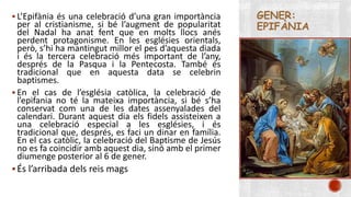 GENER: 
EPIFÀNIA 
 L’Epifània és una celebració d’una gran importància 
per al cristianisme, si bé l’augment de popularitat 
del Nadal ha anat fent que en molts llocs anés 
perdent protagonisme. En les esglésies orientals, 
però, s’hi ha mantingut millor el pes d’aquesta diada 
i és la tercera celebració més important de l’any, 
després de la Pasqua i la Pentecosta. També és 
tradicional que en aquesta data se celebrin 
baptismes. 
 En el cas de l’església catòlica, la celebració de 
l’epifania no té la mateixa importància, si bé s’ha 
conservat com una de les dates assenyalades del 
calendari. Durant aquest dia els fidels assisteixen a 
una celebració especial a les esglésies, i és 
tradicional que, després, es faci un dinar en família. 
En el cas catòlic, la celebració del Baptisme de Jesús 
no es fa coincidir amb aquest dia, sinó amb el primer 
diumenge posterior al 6 de gener. 
 És l’arribada dels reis mags 
 