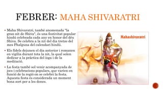 FEBRER: MAHA SHIVARATRI 
 Maha Shivaratri, també anomenada "la 
gran nit de Shiva", és una festivitat popular 
hindú celebrada cada any en honor del déu 
Shiva. Se celebra a la nit del dia tretze del 
mes Phalguna del calendari hindú. 
 Els fidels dejunen el dia anterior i romanen 
en vigília durant tota la nit, la qual solen 
dedicar a la pràctica del ioga i de la 
meditació. 
 La festa també sol venir acompanyada de 
jocs i celebracions populars, que varien en 
funció de la regió on se celebri la festa. 
Aquesta festa és considerada un moment 
bona sort per a les dones. 
 