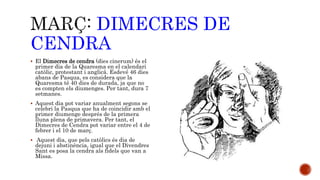 DIMECRES DE 
CENDRA 
 El Dimecres de cendra (dies cinerum) és el 
primer dia de la Quaresma en el calendari 
catòlic, protestant i anglicà. Esdevé 46 dies 
abans de Pasqua, es considera que la 
Quaresma té 40 dies de durada, ja que no 
es compten els diumenges. Per tant, dura 7 
setmanes. 
 Aquest dia pot variar anualment segons se 
celebri la Pasqua que ha de coincidir amb el 
primer diumenge després de la primera 
lluna plena de primavera. Per tant, el 
Dimecres de Cendra pot variar entre el 4 de 
febrer i el 10 de març. 
 Aquest dia, que pels catòlics és dia de 
dejuni i abstinència, igual que el Divendres 
Sant es posa la cendra als fidels que van a 
Missa. 
 