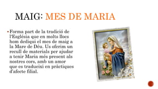 MAIG: MES DE MARIA 
Forma part de la tradició de 
l'Església que en molts llocs 
hom dediqui el mes de maig a 
la Mare de Déu. Us oferim un 
recull de materials per ajudar 
a tenir Maria més present als 
nostres cors, amb un amor 
que es tradueixi en pràctiques 
d’afecte filial. 
 