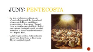 PENTECOSTA 
 és una celebració cristiana que 
s'escau el cinquantè dia després del 
diumenge de Resurrecció i que 
commemora el descens de l'Esperit 
Sant sobre els apòstols i l'inici de llur 
activitat de l'evangelització, per això 
també se la coneix com la celebració 
de l'Esperit Sant. 
 A la litúrgia catòlica és la festa més 
important després de la Pasqua de 
Resurrecció i el Nadal. 
 