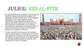 EID AL-FITR 
 és una festivitat musulmana que marca el 
final del dejuni del mes de ramadà. Id 
significa en àrab "festivitat" i fiṭr significa 
"purificar"; per això aquesta festa 
simbolitza la purificació després del 
dejuni. La festa abasta els tres primers 
dies del mes de xawwal, on se celebra 
l'experiència espiritual viscuda durant el 
mes del ramadà i la força de voluntat i 
l'esforç per complir el dejuni. 
 A més, també és el moment de complir 
amb el deure de fer caritat que és un dels 
cinc pilars de l'islam i, per als musulmans 
als països on són minoria, és l'oportunitat 
de mostrar públicament la seva fe, i de 
compartir-la amb els altres.[ 
 