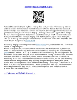Stereotypes In Twelfth Night
William Shakespeare's Twelfth Night is a comedy about Viola, a woman who washes up in Illyria
and then assumes the role of a man in order to be closer to Orsino, the man she wants to marry. It
involves multiple cases of mistaken identities and deception. The stereotypical role of the sexes and
gender also have a significant impact in the play. Ultimately it provides the opportunity to disrupt
the fixed polarities upon which the normative Elizabethan society is based. This essay will discuss
Belsey's statement that the closing of the play voids the transgressive gaps in sexual stereotypes.
This will be done by considering the historical context and the sexual norms of the time and to what
extent they are transgressed in Twelfth Night.
Historically the play is set during a time when homosexuality was governed under the ... Show more
content on Helpwriting.net ...
Charles is of opinion that, "the representation of homoerotic attraction in Twelfth Night functions
rather as a means of dramatizing the socially constructed basis of a sexuality that is determined by
gender identity" (Charles 1997:122). As mentioned above, homosexuality was not acceptable in the
Elizabethan society for the most part. It was even considered as sodomy. Before the twins, Viola and
Sebastian, are married to heterosexual partners, both are involved in some form of homosexual
relationship. While Oliva seems to be unaware of Cesario/Viola's true sex, the hint at the possibility
of homoeroticism through dramatic irony is already enough to disrupt the stereotypical gender
system. After Malvolio presents Viola/Cesario with Olivia's ring, Cesarios says, "I am the man; if it
be so, as 'tis,/Poor lady, she were better love a dream" (Shakespeare 2004:84). Charles explains the
best stating that dramatic irony tells us Oliva's true hidden passion is for the female character
(Charles 1997:133). In addition she
... Get more on HelpWriting.net ...
 