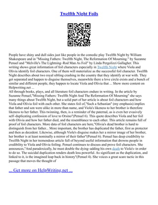 Twelfth Night Foils
People have shiny and dull sides just like people in the comedic play Twelfth Night by William
Shakespeare and in "Missing Fathers: Twelfth Night, The Reformation Of Mourning." by Suzanne
Penuel and "Melville's The Lightning–Rod Man As Foil" by Linda Pergolizzi Gallagher. This
writing shows great information of foil characters especially in Twelfth Night where Viola and
Olivia identify foil characters. One of them will materialize as the successful foil character. Twelfth
Night describes about two royal sibling crashing in the country that they identify at war with. They
get separated and happen to disguise themselves, meanwhile there a love circle exists and a bunch of
similar and different people, they happen to locate Viola and Olivia that ... Show more content on
Helpwriting.net ...
All through books, plays, and all literature foil characters endure in writing. In the article by
Suzanne Penuel,"Missing Fathers: Twelfth Night And The Reformation Of Mourning" she says
many things about Twelfth Night, but a solid part of her article is about foil characters and how
Viola and Olivia foil with each other. She states foil of,"Such a Sebastian" (my emphasis) implies
that father and son were alike in more than name, and Viola's likeness to her brother is therefore
likeness to her father. This twinning, then, is a reminder of the paternal, as is even her evasively
self–duplicating confession of love to Orsino"(Penuel 6). This quote describes Viola and her foil
with Olivia and how her father died, and the resemblance to each other. This article remains full of
proof of foil characters. More data of foil characters are here,"Olivia's dead brother is hard to
distinguish from her father... More important, the brother has duplicated the father, first as protector
and then as decedent. Likewise, although Viola's disguise makes her a mirror image of her brother,
her brother is at least nominally a mirror of their father"(Penuel 6). Penuel has deep credibility to
Twelfth Night in her tremendous article full of beyond useful information that drowns people in
credibility to Viola and Olivia foiling. Penuel continues to discuss and prove foil characters. She
announces,"And paradoxically, he must double the dying–adding his own death to Viola's–in order
to do so. The suicidal duplication renders death less powerful. As significant as the duplication, and
linked to it, is the imagined leap back in history"(Penuel 4). She voices a great scare tactic in this
passage that moves the thought of
... Get more on HelpWriting.net ...
 