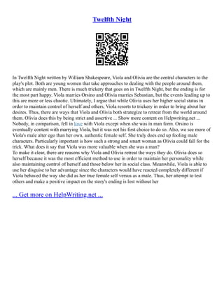 Twelfth Night
In Twelfth Night written by William Shakespeare, Viola and Olivia are the central characters to the
play's plot. Both are young women that take approaches to dealing with the people around them,
which are mainly men. There is much trickery that goes on in Twelfth Night, but the ending is for
the most part happy. Viola marries Orsino and Olivia marries Sebastian, but the events leading up to
this are more or less chaotic. Ultimately, I argue that while Olivia uses her higher social status in
order to maintain control of herself and others, Viola resorts to trickery in order to bring about her
desires. Thus, there are ways that Viola and Olivia both strategize to retreat from the world around
them. Olivia does this by being strict and assertive ... Show more content on Helpwriting.net ...
Nobody, in comparison, fell in love with Viola except when she was in man form. Orsino is
eventually content with marrying Viola, but it was not his first choice to do so. Also, we see more of
Viola's male alter ego than her own, authentic female self. She truly does end up fooling male
characters. Particularly important is how such a strong and smart woman as Olivia could fall for the
trick. What does it say that Viola was more valuable when she was a man?
To make it clear, there are reasons why Viola and Olivia retreat the ways they do. Olivia does so
herself because it was the most efficient method to use in order to maintain her personality while
also maintaining control of herself and those below her in social class. Meanwhile, Viola is able to
use her disguise to her advantage since the characters would have reacted completely different if
Viola behaved the way she did as her true female self versus as a male. Thus, her attempt to test
others and make a positive impact on the story's ending is lost without her
... Get more on HelpWriting.net ...
 