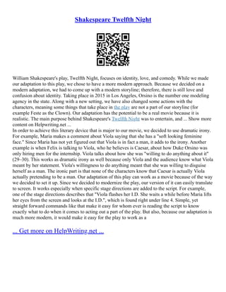 Shakespeare Twelfth Night
William Shakespeare's play, Twelfth Night, focuses on identity, love, and comedy. While we made
our adaptation to this play, we chose to have a more modern approach. Because we decided on a
modern adaptation, we had to come up with a modern storyline; therefore, there is still love and
confusion about identity. Taking place in 2015 in Los Angeles, Orsino is the number one modeling
agency in the state. Along with a new setting, we have also changed some actions with the
characters, meaning some things that take place in the play are not a part of our storyline (for
example Feste as the Clown). Our adaptation has the potential to be a real movie because it is
realistic. The main purpose behind Shakespeare's Twelfth Night was to entertain, and ... Show more
content on Helpwriting.net ...
In order to achieve this literary device that is major to our movie, we decided to use dramatic irony.
For example, Maria makes a comment about Viola saying that she has a "soft looking feminine
face." Since Maria has not yet figured out that Viola is in fact a man, it adds to the irony. Another
example is when Felix is talking to Viola, who he believes is Caesar, about how Duke Orsino was
only hiring men for the internship. Viola talks about how she was "willing to do anything about it"
(29–30). This works as dramatic irony as well because only Viola and the audience know what Viola
meant by her statement. Viola's willingness to do anything meant that she was willing to disguise
herself as a man. The ironic part is that none of the characters know that Caesar is actually Viola
actually pretending to be a man. Our adaptation of this play can work as a movie because of the way
we decided to set it up. Since we decided to modernize the play, our version of it can easily translate
to screen. It works especially when specific stage directions are added to the script. For example,
one of the stage directions describes that "Viola flashes her I.D. She waits a while before Maria lifts
her eyes from the screen and looks at the I.D.", which is found right under line 4. Simple, yet
straight forward commands like that make it easy for whom ever is reading the script to know
exactly what to do when it comes to acting out a part of the play. But also, because our adaptation is
much more modern, it would make it easy for the play to work as a
... Get more on HelpWriting.net ...
 