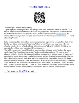 Twelfth Night Olivia
Twelfth Night Character Analysis Essay
A grieving noble soon forgets about her family's death when a new man arrives in her life. She is
Olivia, the receiver of Duke Orsino's affection, and yet pines for someone else. To add more onto
the problem that someone else pines for Orsino. In Shakespeare's comedy Twelfth Night, the
character Olivia changes from a solemn and melancholy countess to a passionate woman as a result
of meeting Cesario.
In the beginning of the story, Olivia is shown as extremely depressed as a result of the death of her
brother and father, to the point of mourning "till seven years' heat... and water once a day her
chamber round with eye–offending brine– all this to season," (Twelfth Night 1.2 28–32). As she
dramatically ... Show more content on Helpwriting.net ...
The noblewoman rashly hands Malvolio to his wrongdoers when she hears "Madam, the young
gentleman of the Count Orsino's returned–" and responding immediately, "I'll come to him,"
(Twelfth Night 3.4 63–65). Olivia does this without hesitance, even with the matter of her servant's
questionable sanity. But the most concluding evidence is when she takes Sebastian's side, thinking
him to be Cesario, over her uncle Toby and even curses at him: "ungracious wrench, / Fit for the
mountains and the barbarous caves, where manners pe'er were preached! Out of my sight–" (Twelfth
Night 4.1 46–51) and then immediately diverting her attention back at Sebastian, "Be not offended,
dear Cesario–" (Twelfth Night 4.1 52) as if he's more important than her kin. In this essay Olivia has
been previously defined as holding family close to her, and yet here she scolds the elder
... Get more on HelpWriting.net ...
 