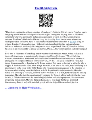 Twelfth Night Feste
"There is no great genius without a mixture of madness." –Aristotle. Olivia's clown, Feste has a very
intriguing role in William Shakespeare's Twelfth Night. Throughout the play, Feste is a bold and
valiant character who continually makes daring comments towards everybody, including his
mistress. The clown's job is to be silly and crazy but in reality, Feste has the most wisdom and
intelligence of all characters. Feste is also able to delude the other characters in the play using his
wit or a disguise. Feste develops many different traits throughout the play, such as valiance,
brilliance, and deceit, resultantly his thoughts can never be predicted. First off, Feste is a fool and
his job is to act wild in order to amuse his mistress, Olivia. ... Show more content on Helpwriting.net
...
He is able to fit the role of somebody else in order to deceive another person. While Malvolio is
innocently imprisoned in a dark room for disrespecting Olivia, Feste says, "Why, it hath bay
windows transparent as barricadoes, and the clerestories toward the south–north are as lustrous as
ebony; and yet compainest thou of obstruction?" (4.2.37–41). This quote comes from Feste, but
during this comment he is disguised as Sir Topas, a priest. This quote is directed to Malvolio who is
trapped in a dark room all alone. Even though Malvolio is not able to see Feste, Feste dresses up as a
priest anyway so he could better fit Sir Topas' role. His costume is unnecessary in the situation, so
he is somewhat deluding himself to believe he is Sir Topas in order to better deceive Malvolio.
While he is speaking to Malvolio, the room that he Malvolio is in is dark, but Feste uses his trickery
to convince Malvolio that the room is actually not dark. Sir Topas is telling Malvolio that the room
he is in, is full of windows and the room is brightly lit but Malvolio is possessed. Since the words
are coming from a priest, Malvolio believes Feste, and is convinced that he has gone mad.
Consequently, Feste is truly able to delude people with the help of his mental and physical
... Get more on HelpWriting.net ...
 