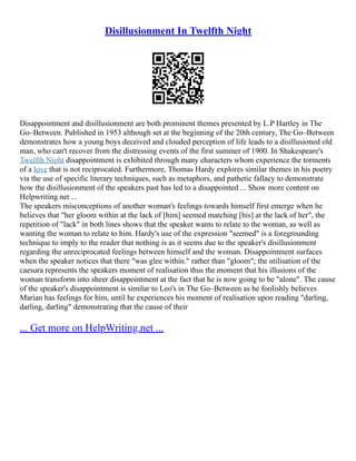 Disillusionment In Twelfth Night
Disappointment and disillusionment are both prominent themes presented by L.P Hartley in The
Go–Between. Published in 1953 although set at the beginning of the 20th century, The Go–Between
demonstrates how a young boys deceived and clouded perception of life leads to a disillusioned old
man, who can't recover from the distressing events of the first summer of 1900. In Shakespeare's
Twelfth Night disappointment is exhibited through many characters whom experience the torments
of a love that is not reciprocated. Furthermore, Thomas Hardy explores similar themes in his poetry
via the use of specific literary techniques, such as metaphors, and pathetic fallacy to demonstrate
how the disillusionment of the speakers past has led to a disappointed ... Show more content on
Helpwriting.net ...
The speakers misconceptions of another woman's feelings towards himself first emerge when he
believes that "her gloom within at the lack of [him] seemed matching [his] at the lack of her", the
repetition of "lack" in both lines shows that the speaker wants to relate to the woman, as well as
wanting the woman to relate to him. Hardy's use of the expression "seemed" is a foregrounding
technique to imply to the reader that nothing is as it seems due to the speaker's disillusionment
regarding the unreciprocated feelings between himself and the woman. Disappointment surfaces
when the speaker notices that there "was glee within." rather than "gloom"; the utilisation of the
caesura represents the speakers moment of realisation thus the moment that his illusions of the
woman transform into sheer disappointment at the fact that he is now going to be "alone". The cause
of the speaker's disappointment is similar to Leo's in The Go–Between as he foolishly believes
Marian has feelings for him, until he experiences his moment of realisation upon reading "darling,
darling, darling" demonstrating that the cause of their
... Get more on HelpWriting.net ...
 