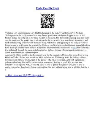 Viola Twelfth Night
Viola is a very interesting and very likable character in the story "Twelfth Night" by William
Shakespeare as she really doesn't have any flawed qualities or misfortune happen to her, as her
brother turned out to be alive, she has a big part in the story. Her decision to dress up as a man really
sets the motion of the story's plot, confessions she did not wish to hear were heard from others and
leads to her having conflicts with them and more. What ends up happening in the story is Viola no
longer wants to be Cesario, she wants to be Viola, as conflicts between her first and second identities
have piled up, and she wants none of it anymore. There are many confessions of love but Viola stays
true to hers all through the story, not changing her feelings because of some events in the story ...
Show more content on Helpwriting.net ...
An example of this would be the feelings of love for the characters, Orsino, him going from loving
Olivia to Viola, Olivia's love hops from Viola to Sebastian. Viola truly holds the feelings of love
towards on set person, Orsino, seen in the quote, "–she pined in thought, And with a green and
yellow melancholy She sat like patience on a monument, Smiling at grief. Was not this love
indeed?." (Shakespeare. Act 2, Scene 4). Viola is able to gather thoughts of love, and is able to
easily express her thoughts to Orsino, without fear, but also without being able to tell him that she is
a
... Get more on HelpWriting.net ...
 