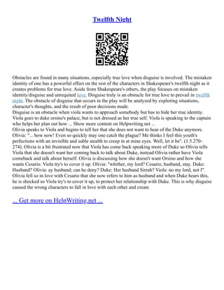 Twelfth Night
Obstacles are found in many situations, especially true love when disguise is involved. The mistaken
identity of one has a powerful effect on the rest of the characters in Shakespeare's twelfth night as it
creates problems for true love. Aside from Shakespeare's others, the play focuses on mistaken
identity/disguise and unrequited love. Disguise truly is an obstacle for true love to prevail in twelfth
night. The obstacle of disguise that occurs in the play will be analyzed by exploring situations,
character's thoughts, and the result of poor decisions made.
Disguise is an obstacle when viola wants to approach somebody but has to hide her true identity.
Viola goes to duke orsino's palace, but is not dressed as her true self. Viola is speaking to the captain
who helps her plan out how ... Show more content on Helpwriting.net ...
Olivia speaks to Viola and begins to tell her that she does not want to hear of the Duke anymore.
Olivia: "... how now! Even so quickly may one catch the plague? Me thinks I feel this youth's
perfections with an invisible and suble stealth to creep in at mine eyes. Well, let it be". (1.5.270–
274). Olivia is a bit frustrated now that Viola has come back speaking more of Duke so Olivia tells
Viola that she doesn't want her coming back to talk about Duke, instead Olivia rather have Viola
comeback and talk about herself. Olivia is discussing how she doesn't want Orsino and how she
wants Cesario. Viola try's to cover it up. Olivia: "whither, my lord? Cesario, husband, stay. Duke:
Husband? Olivia: ay husband; can he deny? Duke: Her husband Sirrah? Viola: no my lord, not I".
Olivia fell so in love with Cesario that she now refers to him as husband and when Duke hears this,
he is shocked so Viola try's to cover it up, to protect her relationship with Duke. This is why disguise
caused the wrong characters to fall in love with each other and create
... Get more on HelpWriting.net ...
 
