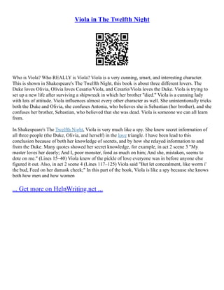 Viola in The Twelfth Night
Who is Viola? Who REALLY is Viola? Viola is a very cunning, smart, and interesting character.
This is shown in Shakespeare's The Twelfth Night, this book is about three different lovers. The
Duke loves Olivia, Olivia loves Cesario/Viola, and Cesario/Viola loves the Duke. Viola is trying to
set up a new life after surviving a shipwreck in which her brother "died." Viola is a cunning lady
with lots of attitude. Viola influences almost every other character as well. She unintentionally tricks
both the Duke and Olivia, she confuses Antonia, who believes she is Sebastian (her brother), and she
confuses her brother, Sebastian, who believed that she was dead. Viola is someone we can all learn
from.
In Shakespeare's The Twelfth Night, Viola is very much like a spy. She knew secret information of
all three people (the Duke, Olivia, and herself) in the love triangle. I have been lead to this
conclusion because of both her knowledge of secrets, and by how she relayed information to and
from the Duke. Many quotes showed her secret knowledge, for example, in act 2 scene 3 "My
master loves her dearly; And I, poor monster, fond as much on him; And she, mistaken, seems to
dote on me." (Lines 15–40) Viola knew of the pickle of love everyone was in before anyone else
figured it out. Also, in act 2 scene 4 (Lines 117–125) Viola said "But let concealment, like worm i'
the bud, Feed on her damask cheek;" In this part of the book, Viola is like a spy because she knows
both how men and how women
... Get more on HelpWriting.net ...
 