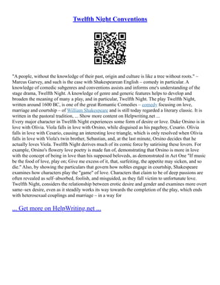 Twelfth Night Conventions
"A people, without the knowledge of their past, origin and culture is like a tree without roots." –
Marcus Garvey, and such is the case with Shakespearean English – comedy in particular. A
knowledge of comedic subgenres and conventions assists and informs one's understanding of the
stage drama, Twelfth Night. A knowledge of genre and generic features helps to develop and
broaden the meaning of many a play, and in particular, Twelfth Night. The play Twelfth Night,
written around 1600 BC, is one of the great Romantic Comedies – comedy focusing on love,
marriage and courtship – of William Shakespeare and is still today regarded a literary classic. It is
written in the pastoral tradition, ... Show more content on Helpwriting.net ...
Every major character in Twelfth Night experiences some form of desire or love. Duke Orsino is in
love with Olivia. Viola falls in love with Orsino, while disguised as his pageboy, Cesario. Olivia
falls in love with Cesario, causing an interesting love triangle, which is only resolved when Olivia
falls in love with Viola's twin brother, Sebastian, and, at the last minute, Orsino decides that he
actually loves Viola. Twelfth Night derives much of its comic force by satirising these lovers. For
example, Orsino's flowery love poetry is made fun of, demonstrating that Orsino is more in love
with the concept of being in love than his supposed beloveds, as demonstrated in Act One "If music
be the food of love, play on; Give me excess of it, that, surfeiting, the appetite may sicken, and so
die." Also, by showing the particulars that govern how nobles engage in courtship, Shakespeare
examines how characters play the "game" of love. Characters that claim to be of deep passions are
often revealed as self–absorbed, foolish, and misguided, as they fall victim to unfortunate love.
Twelfth Night, considers the relationship between erotic desire and gender and examines more overt
same–sex desire, even as it steadily works its way towards the completion of the play, which ends
with heterosexual couplings and marriage – in a way for
... Get more on HelpWriting.net ...
 