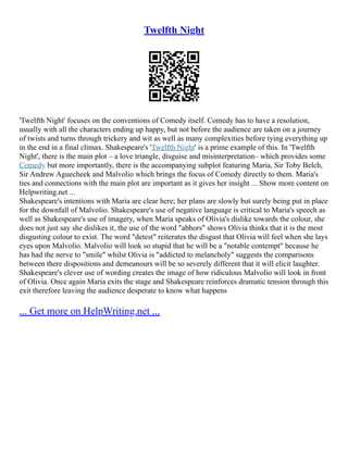 Twelfth Night
'Twelfth Night' focuses on the conventions of Comedy itself. Comedy has to have a resolution,
usually with all the characters ending up happy, but not before the audience are taken on a journey
of twists and turns through trickery and wit as well as many complexities before tying everything up
in the end in a final climax. Shakespeare's 'Twelfth Night' is a prime example of this. In 'Twelfth
Night', there is the main plot – a love triangle, disguise and misinterpretation– which provides some
Comedy but more importantly, there is the accompanying subplot featuring Maria, Sir Toby Belch,
Sir Andrew Aguecheek and Malvolio which brings the focus of Comedy directly to them. Maria's
ties and connections with the main plot are important as it gives her insight ... Show more content on
Helpwriting.net ...
Shakespeare's intentions with Maria are clear here; her plans are slowly but surely being put in place
for the downfall of Malvolio. Shakespeare's use of negative language is critical to Maria's speech as
well as Shakespeare's use of imagery, when Maria speaks of Olivia's dislike towards the colour, she
does not just say she dislikes it, the use of the word "abhors" shows Olivia thinks that it is the most
disgusting colour to exist. The word "detest" reiterates the disgust that Olivia will feel when she lays
eyes upon Malvolio. Malvolio will look so stupid that he will be a "notable contempt" because he
has had the nerve to "smile" whilst Olivia is "addicted to melancholy" suggests the comparisons
between there dispositions and demeanours will be so severely different that it will elicit laughter.
Shakespeare's clever use of wording creates the image of how ridiculous Malvolio will look in front
of Olivia. Once again Maria exits the stage and Shakespeare reinforces dramatic tension through this
exit therefore leaving the audience desperate to know what happens
... Get more on HelpWriting.net ...
 