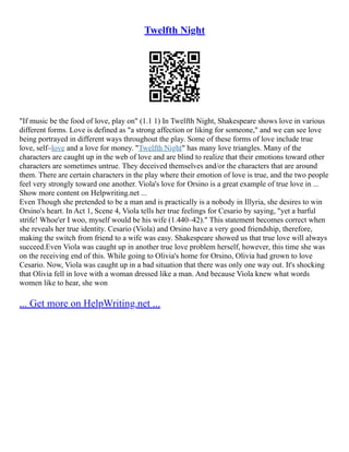 Twelfth Night
"If music be the food of love, play on" (1.1 1) In Twelfth Night, Shakespeare shows love in various
different forms. Love is defined as "a strong affection or liking for someone," and we can see love
being portrayed in different ways throughout the play. Some of these forms of love include true
love, self–love and a love for money. "Twelfth Night" has many love triangles. Many of the
characters are caught up in the web of love and are blind to realize that their emotions toward other
characters are sometimes untrue. They deceived themselves and/or the characters that are around
them. There are certain characters in the play where their emotion of love is true, and the two people
feel very strongly toward one another. Viola's love for Orsino is a great example of true love in ...
Show more content on Helpwriting.net ...
Even Though she pretended to be a man and is practically is a nobody in Illyria, she desires to win
Orsino's heart. In Act 1, Scene 4, Viola tells her true feelings for Cesario by saying, "yet a barful
strife! Whoe'er I woo, myself would be his wife (1.440–42)." This statement becomes correct when
she reveals her true identity. Cesario (Viola) and Orsino have a very good friendship, therefore,
making the switch from friend to a wife was easy. Shakespeare showed us that true love will always
succeed.Even Viola was caught up in another true love problem herself, however, this time she was
on the receiving end of this. While going to Olivia's home for Orsino, Olivia had grown to love
Cesario. Now, Viola was caught up in a bad situation that there was only one way out. It's shocking
that Olivia fell in love with a woman dressed like a man. And because Viola knew what words
women like to hear, she won
... Get more on HelpWriting.net ...
 