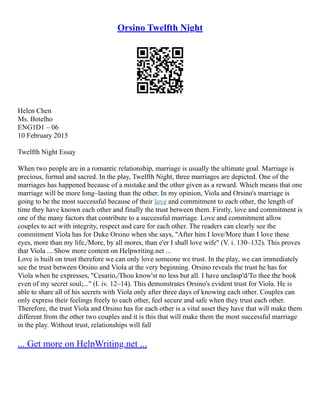 Orsino Twelfth Night
Helen Chen
Ms. Botelho
ENG1D1 – 06
10 February 2015
Twelfth Night Essay
When two people are in a romantic relationship, marriage is usually the ultimate goal. Marriage is
precious, formal and sacred. In the play, Twelfth Night, three marriages are depicted. One of the
marriages has happened because of a mistake and the other given as a reward. Which means that one
marriage will be more long–lasting than the other. In my opinion, Viola and Orsino's marriage is
going to be the most successful because of their love and commitment to each other, the length of
time they have known each other and finally the trust between them. Firstly, love and commitment is
one of the many factors that contribute to a successful marriage. Love and commitment allow
couples to act with integrity, respect and care for each other. The readers can clearly see the
commitment Viola has for Duke Orsino when she says, "After him I love/More than I love these
eyes, more than my life,/More, by all mores, than e'er I shall love wife" (V. i. 130–132). This proves
that Viola ... Show more content on Helpwriting.net ...
Love is built on trust therefore we can only love someone we trust. In the play, we can immediately
see the trust between Orsino and Viola at the very beginning. Orsino reveals the trust he has for
Viola when he expresses, "Cesario,/Thou know'st no less but all. I have unclasp'd/To thee the book
even of my secret soul;..." (I. iv. 12–14). This demonstrates Orsino's evident trust for Viola. He is
able to share all of his secrets with Viola only after three days of knowing each other. Couples can
only express their feelings freely to each other, feel secure and safe when they trust each other.
Therefore, the trust Viola and Orsino has for each other is a vital asset they have that will make them
different from the other two couples and it is this that will make them the most successful marriage
in the play. Without trust, relationships will fall
... Get more on HelpWriting.net ...
 