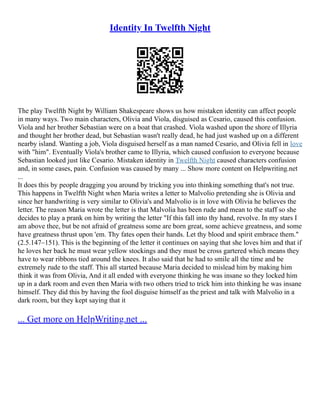Identity In Twelfth Night
The play Twelfth Night by William Shakespeare shows us how mistaken identity can affect people
in many ways. Two main characters, Olivia and Viola, disguised as Cesario, caused this confusion.
Viola and her brother Sebastian were on a boat that crashed. Viola washed upon the shore of Illyria
and thought her brother dead, but Sebastian wasn't really dead, he had just washed up on a different
nearby island. Wanting a job, Viola disguised herself as a man named Cesario, and Olivia fell in love
with "him". Eventually Viola's brother came to Illyria, which caused confusion to everyone because
Sebastian looked just like Cesario. Mistaken identity in Twelfth Night caused characters confusion
and, in some cases, pain. Confusion was caused by many ... Show more content on Helpwriting.net
...
It does this by people dragging you around by tricking you into thinking something that's not true.
This happens in Twelfth Night when Maria writes a letter to Malvolio pretending she is Olivia and
since her handwriting is very similar to Olivia's and Malvolio is in love with Olivia he believes the
letter. The reason Maria wrote the letter is that Malvolia has been rude and mean to the staff so she
decides to play a prank on him by writing the letter "If this fall into thy hand, revolve. In my stars I
am above thee, but be not afraid of greatness some are born great, some achieve greatness, and some
have greatness thrust upon 'em. Thy fates open their hands. Let thy blood and spirit embrace them."
(2.5.147–151). This is the beginning of the letter it continues on saying that she loves him and that if
he loves her back he must wear yellow stockings and they must be cross gartered which means they
have to wear ribbons tied around the knees. It also said that he had to smile all the time and be
extremely rude to the staff. This all started because Maria decided to mislead him by making him
think it was from Olivia, And it all ended with everyone thinking he was insane so they locked him
up in a dark room and even then Maria with two others tried to trick him into thinking he was insane
himself. They did this by having the fool disguise himself as the priest and talk with Malvolio in a
dark room, but they kept saying that it
... Get more on HelpWriting.net ...
 
