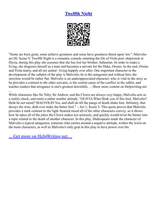 Twelfth Night
"Some are born great, some achieve greatness and some have greatness thrust upon 'em."–Malvolio
act III, Scene V. Twelfth Night is a romantic comedy entailing the life of Viola post–shipwreck in
Illyria, during this play she assumes that she has lost her brother, Sebastian. In order to make a
living, she disguises herself as a man and becomes a servant for the Duke, Orsino. In the end, Orsino
and Viola marry, and all are united –living happily ever after. One important character to the
development of the subplot of the play is Malvolio, he is the antagonist and without him, the
storyline would be rather flat. Malvolio is an underappreciated character, who is vital to the story as
he provides a contrast to the other servants, is the central cause of the conflict in the sublot, and
teaches readers that arrogance is one's greatest downfalls. ... Show more content on Helpwriting.net
...
While characters like Sir Toby, Sir Andrew, and the Clown are always very happy, Malvolio acts as
a reality check, and emits a rather somber attitude. "OLIVIA What think you of this fool, Malvolio?
Doth he not mend? MALVOLIO Yes, and shall do till the pangs of death shake him. Infirmity, that
decays the wise, doth ever make the better fool." – Act 1, Scene 5. This quote proves that Malvolio
provides a stark contrast to the light–hearted mood all of the other characters convey, as it shows
how he takes all of the jokes the Clown makes too seriously, and quickly would twist the banter into
a topic related to the death of another character. In this play, Shakespeare made the character of
Malvolio a typical antagonist, someone who carries around a negative attitude, wishes the worst on
the main characters, as well as Malvolio's only goal in this play to have power over the
... Get more on HelpWriting.net ...
 