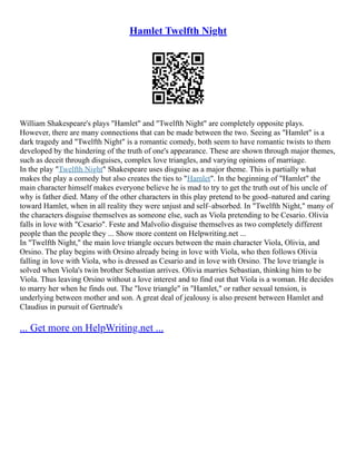 Hamlet Twelfth Night
William Shakespeare's plays "Hamlet" and "Twelfth Night" are completely opposite plays.
However, there are many connections that can be made between the two. Seeing as "Hamlet" is a
dark tragedy and "Twelfth Night" is a romantic comedy, both seem to have romantic twists to them
developed by the hindering of the truth of one's appearance. These are shown through major themes,
such as deceit through disguises, complex love triangles, and varying opinions of marriage.
In the play "Twelfth Night" Shakespeare uses disguise as a major theme. This is partially what
makes the play a comedy but also creates the ties to "Hamlet". In the beginning of "Hamlet" the
main character himself makes everyone believe he is mad to try to get the truth out of his uncle of
why is father died. Many of the other characters in this play pretend to be good–natured and caring
toward Hamlet, when in all reality they were unjust and self–absorbed. In "Twelfth Night," many of
the characters disguise themselves as someone else, such as Viola pretending to be Cesario. Olivia
falls in love with "Cesario". Feste and Malvolio disguise themselves as two completely different
people than the people they ... Show more content on Helpwriting.net ...
In "Twelfth Night," the main love triangle occurs between the main character Viola, Olivia, and
Orsino. The play begins with Orsino already being in love with Viola, who then follows Olivia
falling in love with Viola, who is dressed as Cesario and in love with Orsino. The love triangle is
solved when Viola's twin brother Sebastian arrives. Olivia marries Sebastian, thinking him to be
Viola. Thus leaving Orsino without a love interest and to find out that Viola is a woman. He decides
to marry her when he finds out. The "love triangle" in "Hamlet," or rather sexual tension, is
underlying between mother and son. A great deal of jealousy is also present between Hamlet and
Claudius in pursuit of Gertrude's
... Get more on HelpWriting.net ...
 