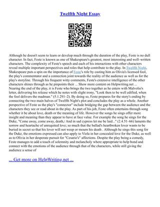 Twelfth Night Essay
Although he doesn't seem to learn or develop much through the duration of the play, Feste is no dull
character. In fact, Feste is known as one of Shakespeare's greatest, most interesting and well–written
characters. The complexity of Feste's speech and each of his interactions with other characters
reveal multiple important perspectives and roles that help contribute to the play. In Twelfth Night,
Shakespeare puts a spin on the importance of Feste's role by casting him as Olivia's licensed fool,
the play's commentator and a connection joint towards the reality of the audience as well as for the
play's storyline. Through his frequent witty comments, Feste's extensive intelligence of the other
characters shines through as he pinpoints their ... Show more content on Helpwriting.net ...
Nearing the end of the play, it is Feste who brings the two together as he enters with Malvolio's
letter, delivering his release which he notes with slight irony, "Look then to be well edified, when
the fool delivers the madman." (5.1.291–2). By doing so, Feste prepares for the story's ending by
connecting the two main halves of Twelfth Night's plot and concludes the play as a whole. Another
perspective of Feste as the play's "connector" include bridging the gap between the audience and the
characters they see or read about in the play. As part of his job, Feste often entertains through song
whether it be about love, death or the meaning of life. However the songs he sings offer more
insight and meaning than they appear to have at face value. For example the song he sings for the
Duke, "Come away, come away, death,/ And in sad cypress let me be laid..." (2.4.51–66) laments the
sorrow and heartache of unrequited love; so much that the ballad's heartbroken lover wants to be
buried in secret so that his lover will not weep or mourn his death . Although he sings this song for
the Duke, the emotions expressed can also apply to Viola in her concealed love for the Duke, as well
as to Olivia in her desperate pursuit for "Cesario's" affections. Despite the play being a comedy,
Feste manages to add a touch of solemnity and melancholy where appropriate to help bond and
connect with the emotions of the audience through that of the characters, while still giving the
audience a sense of
... Get more on HelpWriting.net ...
 