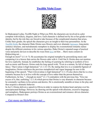 Twelfth Night Essay
In Shakespeare's play, Twelfth Night or What you Will, the characters are involved in a plot
complete with trickery, disguise, and love. Each character is defined not by his or her gender or true
identity, but by the role they are forced to take because of the complicated situation that arises.
Unlike their gender, the speech the characters give an insight to their true personalities. In the
Twelfth Night, the character Duke Orsino uses flowery and over–dramatic language, long poetic
sentence structure, and melodramatic metaphors to display his overemotional romantic nature
despite the different emotions in his various speeches. Duke Orsino's repeated usage of poetical
verse and poetic devices to describe his woes from love set him ... Show more content on
Helpwriting.net ...
Enough no more!" (1.1.6–7). He accentuates his original metaphor by personifying music and
comparing it to a breeze that carries the flowers odor with it. Until line 8, Orsino does not mention
his love explicitly. Instead, he establishes the feeling of yearning by referring to symbols of love
such as music and flowers. Orsino ends his long speech with, "Even in a minute, So full of shapes is
fancy./ That it alone is high fantastical." (1.1.14–15). By stating that love is a wonderful figment of
imagination, Orsino reinforces the previous metaphorical and vague language he uses in the
beginning of the speech. "That it [love] alone is high fantastical" (1.1.15) also shows that he is a true
romantic because he is in love with the concept of love rather than the person themselves.
Furthermore, he line, "...Enough no more!" (1.1.7) contradicts with the previous line, "Give me
excess of it, that, surfeiting," (1.1.4) which proves that Orsino is very dramatic in character because
he constantly vacillates in his actions and desires. He is emotionally unstable at times in the play and
thus acquires a dramatic behavior.
In Act 5, Orsino delivers a speech to Olivia in order to express his broken heart and pine over his
unreciprocated feelings. However, by drawing out the speech with allusions, excessive language,
and metaphors, Shakespeare portrays Orsino as an overemotional and romance–driven character.
Compared to Orsino's first
... Get more on HelpWriting.net ...
 
