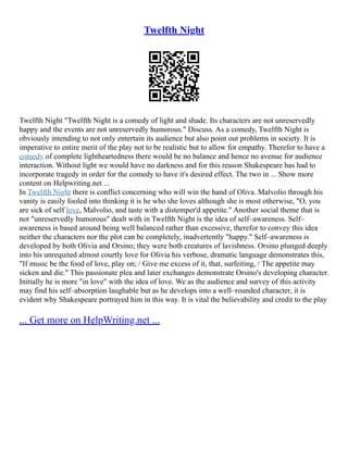 Twelfth Night
Twelfth Night "Twelfth Night is a comedy of light and shade. Its characters are not unreservedly
happy and the events are not unreservedly humorous." Discuss. As a comedy, Twelfth Night is
obviously intending to not only entertain its audience but also point out problems in society. It is
imperative to entire merit of the play not to be realistic but to allow for empathy. Therefor to have a
comedy of complete lightheartedness there would be no balance and hence no avenue for audience
interaction. Without light we would have no darkness and for this reason Shakespeare has had to
incorporate tragedy in order for the comedy to have it's desired effect. The two in ... Show more
content on Helpwriting.net ...
In Twelfth Night there is conflict concerning who will win the hand of Oliva. Malvolio through his
vanity is easily fooled into thinking it is he who she loves although she is most otherwise, "O, you
are sick of self love, Malvolio, and taste with a distemper'd appetite." Another social theme that is
not "unreservedly humorous" dealt with in Twelfth Night is the idea of self–awareness. Self–
awareness is based around being well balanced rather than excessive, therefor to convey this idea
neither the characters nor the plot can be completely, inadvertently "happy." Self–awareness is
developed by both Olivia and Orsino; they were both creatures of lavishness. Orsino plunged deeply
into his unrequited almost courtly love for Olivia his verbose, dramatic language demonstrates this,
"If music be the food of love, play on; / Give me excess of it, that, surfeiting, / The appetite may
sicken and die." This passionate plea and later exchanges demonstrate Orsino's developing character.
Initially he is more "in love" with the idea of love. We as the audience and survey of this activity
may find his self–absorption laughable but as he develops into a well–rounded character, it is
evident why Shakespeare portrayed him in this way. It is vital the believability and credit to the play
... Get more on HelpWriting.net ...
 