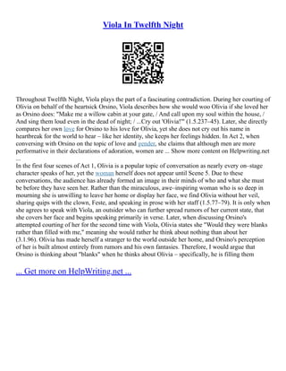 Viola In Twelfth Night
Throughout Twelfth Night, Viola plays the part of a fascinating contradiction. During her courting of
Olivia on behalf of the heartsick Orsino, Viola describes how she would woo Olivia if she loved her
as Orsino does: "Make me a willow cabin at your gate, / And call upon my soul within the house, /
And sing them loud even in the dead of night; / ...Cry out 'Olivia!'" (1.5.237–45). Later, she directly
compares her own love for Orsino to his love for Olivia, yet she does not cry out his name in
heartbreak for the world to hear – like her identity, she keeps her feelings hidden. In Act 2, when
conversing with Orsino on the topic of love and gender, she claims that although men are more
performative in their declarations of adoration, women are ... Show more content on Helpwriting.net
...
In the first four scenes of Act 1, Olivia is a popular topic of conversation as nearly every on–stage
character speaks of her, yet the woman herself does not appear until Scene 5. Due to these
conversations, the audience has already formed an image in their minds of who and what she must
be before they have seen her. Rather than the miraculous, awe–inspiring woman who is so deep in
mourning she is unwilling to leave her home or display her face, we find Olivia without her veil,
sharing quips with the clown, Feste, and speaking in prose with her staff (1.5.77–79). It is only when
she agrees to speak with Viola, an outsider who can further spread rumors of her current state, that
she covers her face and begins speaking primarily in verse. Later, when discussing Orsino's
attempted courting of her for the second time with Viola, Olivia states she "Would they were blanks
rather than filled with me," meaning she would rather he think about nothing than about her
(3.1.96). Olivia has made herself a stranger to the world outside her home, and Orsino's perception
of her is built almost entirely from rumors and his own fantasies. Therefore, I would argue that
Orsino is thinking about "blanks" when he thinks about Olivia – specifically, he is filling them
... Get more on HelpWriting.net ...
 