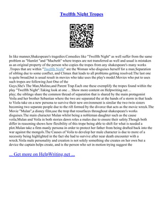 Twelfth Night Tropes
In like manner,Shakespeare's tragedies:Comedies like "Twelfth Night" as well suffer from the same
problem as "Hamlet "and "Macbeth" where tropes are not transferred as well and usual is mistaken
as an original property of the person who copies the tropes from any shakespeare's many works
.Tropes that are within "Twelfth Night" are the Woman who disguises herself for a man,Separation
of sibling due to some conflict, and Climax that leads to all problems getting resolved.The last one
is quite broad,but is usual result in movies who take uses the play's model.Movies who put to uses
such tropes are following:Just One of the
Guys,She's The Man,Mulino,and Parent Trap.Each one these exemplify the tropes found within the
play "Twelfth Night".Taking look at one ... Show more content on Helpwriting.net ...
play; the siblings share the common thread of separation that is shared by the main protagonist
Voila and her brother Sebastian where the two are separated the at the hands of a storm in that leads
to Viola take on a new persona to survive their new environment is similar the two twin sisters
becoming two separate people due to the rift formed by the divorce that acts as the movie wreck.The
Movie "Mulan",a disney film,use the trop that resurfaces throughout shakespeare's works
disguises.The main character Mulan whilst being a nobleman daughter such as the cause
voila;Mulan and Voila in both stories dawn roles a males due to ensure their safety.Though both
differ in reasoning shows how flexibility of this trope being able to shift for what is needed a
plot.Mulan take a firm manly persona in order to protect her father from being drafted back into the
war against the mongols.The Causes of Voila to develop her male character is due to more of a
necessity being highlighted in the fact she had to survive after near death encounter with a
wreck.Voila male personality and creation is not solely something she creates on her own but a
device the captain helps create, and is the person who set in motion trying suggest the
... Get more on HelpWriting.net ...
 