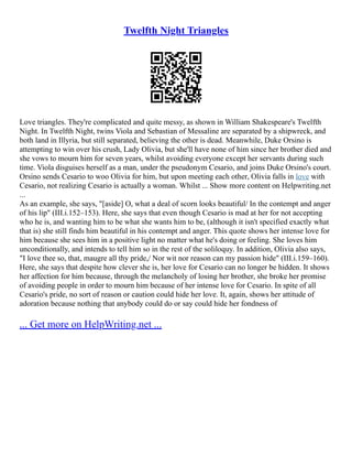 Twelfth Night Triangles
Love triangles. They're complicated and quite messy, as shown in William Shakespeare's Twelfth
Night. In Twelfth Night, twins Viola and Sebastian of Messaline are separated by a shipwreck, and
both land in Illyria, but still separated, believing the other is dead. Meanwhile, Duke Orsino is
attempting to win over his crush, Lady Olivia, but she'll have none of him since her brother died and
she vows to mourn him for seven years, whilst avoiding everyone except her servants during such
time. Viola disguises herself as a man, under the pseudonym Cesario, and joins Duke Orsino's court.
Orsino sends Cesario to woo Olivia for him, but upon meeting each other, Olivia falls in love with
Cesario, not realizing Cesario is actually a woman. Whilst ... Show more content on Helpwriting.net
...
As an example, she says, "[aside] O, what a deal of scorn looks beautiful/ In the contempt and anger
of his lip" (III.i.152–153). Here, she says that even though Cesario is mad at her for not accepting
who he is, and wanting him to be what she wants him to be, (although it isn't specified exactly what
that is) she still finds him beautiful in his contempt and anger. This quote shows her intense love for
him because she sees him in a positive light no matter what he's doing or feeling. She loves him
unconditionally, and intends to tell him so in the rest of the soliloquy. In addition, Olivia also says,
"I love thee so, that, maugre all thy pride,/ Nor wit nor reason can my passion hide" (III.i.159–160).
Here, she says that despite how clever she is, her love for Cesario can no longer be hidden. It shows
her affection for him because, through the melancholy of losing her brother, she broke her promise
of avoiding people in order to mourn him because of her intense love for Cesario. In spite of all
Cesario's pride, no sort of reason or caution could hide her love. It, again, shows her attitude of
adoration because nothing that anybody could do or say could hide her fondness of
... Get more on HelpWriting.net ...
 