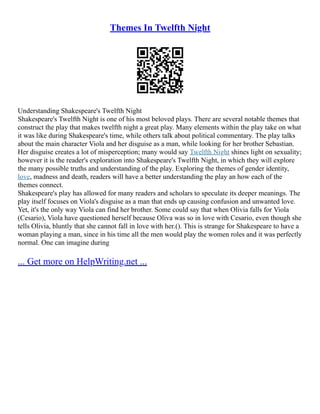 Themes In Twelfth Night
Understanding Shakespeare's Twelfth Night
Shakespeare's Twelfth Night is one of his most beloved plays. There are several notable themes that
construct the play that makes twelfth night a great play. Many elements within the play take on what
it was like during Shakespeare's time, while others talk about political commentary. The play talks
about the main character Viola and her disguise as a man, while looking for her brother Sebastian.
Her disguise creates a lot of misperception; many would say Twelfth Night shines light on sexuality;
however it is the reader's exploration into Shakespeare's Twelfth Night, in which they will explore
the many possible truths and understanding of the play. Exploring the themes of gender identity,
love, madness and death, readers will have a better understanding the play an how each of the
themes connect.
Shakespeare's play has allowed for many readers and scholars to speculate its deeper meanings. The
play itself focuses on Viola's disguise as a man that ends up causing confusion and unwanted love.
Yet, it's the only way Viola can find her brother. Some could say that when Olivia falls for Viola
(Cesario), Viola have questioned herself because Oliva was so in love with Cesario, even though she
tells Olivia, bluntly that she cannot fall in love with her.(). This is strange for Shakespeare to have a
woman playing a man, since in his time all the men would play the women roles and it was perfectly
normal. One can imagine during
... Get more on HelpWriting.net ...
 