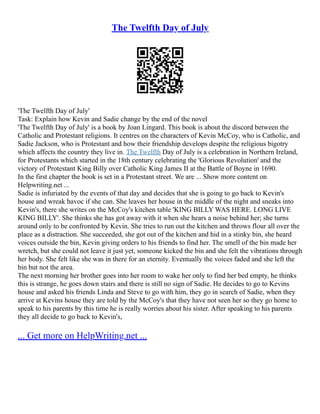 The Twelfth Day of July
'The Twelfth Day of July'
Task: Explain how Kevin and Sadie change by the end of the novel
'The Twelfth Day of July' is a book by Joan Lingard. This book is about the discord between the
Catholic and Protestant religions. It centres on the characters of Kevin McCoy, who is Catholic, and
Sadie Jackson, who is Protestant and how their friendship develops despite the religious bigotry
which affects the country they live in. The Twelfth Day of July is a celebration in Northern Ireland,
for Protestants which started in the 18th century celebrating the 'Glorious Revolution' and the
victory of Protestant King Billy over Catholic King James II at the Battle of Boyne in 1690.
In the first chapter the book is set in a Protestant street. We are ... Show more content on
Helpwriting.net ...
Sadie is infuriated by the events of that day and decides that she is going to go back to Kevin's
house and wreak havoc if she can. She leaves her house in the middle of the night and sneaks into
Kevin's, there she writes on the McCoy's kitchen table 'KING BILLY WAS HERE. LONG LIVE
KING BILLY'. She thinks she has got away with it when she hears a noise behind her; she turns
around only to be confronted by Kevin. She tries to run out the kitchen and throws flour all over the
place as a distraction. She succeeded, she got out of the kitchen and hid in a stinky bin, she heard
voices outside the bin, Kevin giving orders to his friends to find her. The smell of the bin made her
wretch, but she could not leave it just yet, someone kicked the bin and she felt the vibrations through
her body. She felt like she was in there for an eternity. Eventually the voices faded and she left the
bin but not the area.
The next morning her brother goes into her room to wake her only to find her bed empty, he thinks
this is strange, he goes down stairs and there is still no sign of Sadie. He decides to go to Kevins
house and asked his friends Linda and Steve to go with him, they go in search of Sadie, when they
arrive at Kevins house they are told by the McCoy's that they have not seen her so they go home to
speak to his parents by this time he is really worries about his sister. After speaking to his parents
they all decide to go back to Kevin's,
... Get more on HelpWriting.net ...
 