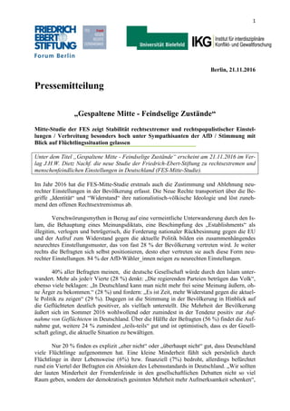 1
Berlin, 21.11.2016
Pressemitteilung
„Gespaltene Mitte - Feindselige Zustände“
Mitte-Studie der FES zeigt Stabilität rechtsextremer und rechtspopulistischer Einstel-
lungen / Verbreitung besonders hoch unter Sympathisanten der AfD / Stimmung mit
Blick auf Flüchtlingssituation gelassen
Unter dem Titel „Gespaltene Mitte - Feindselige Zustände“ erscheint am 21.11.2016 im Ver-
lag J.H.W. Dietz Nachf. die neue Studie der Friedrich-Ebert-Stiftung zu rechtsextremen und
menschenfeindlichen Einstellungen in Deutschland (FES-Mitte-Studie).
Im Jahr 2016 hat die FES-Mitte-Studie erstmals auch die Zustimmung und Ablehnung neu-
rechter Einstellungen in der Bevölkerung erfasst. Die Neue Rechte transportiert über die Be-
griffe „Identität“ und “Widerstand“ ihre nationalistisch-völkische Ideologie und löst zuneh-
mend den offenen Rechtsextremismus ab.
Verschwörungsmythen in Bezug auf eine vermeintliche Unterwanderung durch den Is-
lam, die Behauptung eines Meinungsdiktats, eine Beschimpfung des „Establishments“ als
illegitim, verlogen und betrügerisch, die Forderung nationaler Rückbesinnung gegen die EU
und der Aufruf zum Widerstand gegen die aktuelle Politik bilden ein zusammenhängendes
neurechtes Einstellungsmuster, das von fast 28 % der Bevölkerung vertreten wird. Je weiter
rechts die Befragten sich selbst positionieren, desto eher vertreten sie auch diese Form neu-
rechter Einstellungen. 84 % der AfD-Wähler_innen neigen zu neurechten Einstellungen.
40% aller Befragten meinen, die deutsche Gesellschaft würde durch den Islam unter-
wandert. Mehr als jede/r Vierte (28 %) denkt: „Die regierenden Parteien betrügen das Volk“,
ebenso viele beklagen: „In Deutschland kann man nicht mehr frei seine Meinung äußern, oh-
ne Ärger zu bekommen.“ (28 %) und fordern: „Es ist Zeit, mehr Widerstand gegen die aktuel-
le Politik zu zeigen“ (29 %). Dagegen ist die Stimmung in der Bevölkerung in Hinblick auf
die Geflüchteten deutlich positiver, als vielfach unterstellt. Die Mehrheit der Bevölkerung
äußert sich im Sommer 2016 wohlwollend oder zumindest in der Tendenz positiv zur Auf-
nahme von Geflüchteten in Deutschland. Über die Hälfte der Befragten (56 %) findet die Auf-
nahme gut, weitere 24 % zumindest „teils-teils“ gut und ist optimistisch, dass es der Gesell-
schaft gelingt, die aktuelle Situation zu bewältigen.
Nur 20 % finden es explizit „eher nicht“ oder „überhaupt nicht“ gut, dass Deutschland
viele Flüchtlinge aufgenommen hat. Eine kleine Minderheit fühlt sich persönlich durch
Flüchtlinge in ihrer Lebensweise (6%) bzw. finanziell (7%) bedroht, allerdings befürchtet
rund ein Viertel der Befragten ein Absinken des Lebensstandards in Deutschland. „Wir sollten
der lauten Minderheit der Fremdenfeinde in den gesellschaftlichen Debatten nicht so viel
Raum geben, sondern der demokratisch gesinnten Mehrheit mehr Aufmerksamkeit schenken“,
 