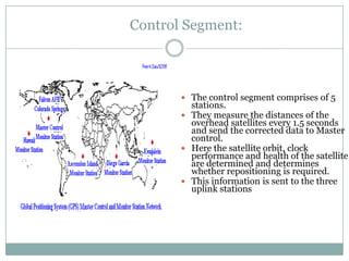 Control Segment:



        The control segment comprises of 5
         stations.
        They measure the distances of the
         overhead satellites every 1.5 seconds
         and send the corrected data to Master
         control.
        Here the satellite orbit, clock
         performance and health of the satellite
         are determined and determines
         whether repositioning is required.
        This information is sent to the three
         uplink stations
 