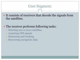 User Segment:

 It consists of receivers that decode the signals from
 the satellites.

 The receiver performs following tasks:
   Selecting one or more satellites
   Acquiring GPS signals
   Measuring and tracking
   Recovering navigation data
 