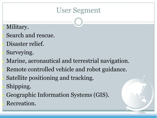 User Segment

 Military.
 Search and rescue.

 Disaster relief.

 Surveying.

 Marine, aeronautical and terrestrial navigation.

 Remote controlled vehicle and robot guidance.

 Satellite positioning and tracking.

 Shipping.

 Geographic Information Systems (GIS).

 Recreation.
 