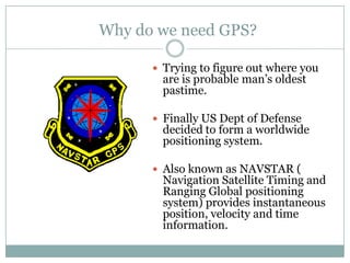 Why do we need GPS?

       Trying to figure out where you
        are is probable man’s oldest
        pastime.

       Finally US Dept of Defense
        decided to form a worldwide
        positioning system.

       Also known as NAVSTAR (
        Navigation Satellite Timing and
        Ranging Global positioning
        system) provides instantaneous
        position, velocity and time
        information.
 