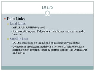 DGPS

 Data Links
   Land Links
      MF,LF,UHF/VHF freq used
      Radiolocations,local FM, cellular telephones and marine radio
       beacons
    Satellite links
      DGPS corrections on the L band of geostaionary satellites
      Corrections are determined from a network of reference Base
       stations which are monitored by control centers like OmniSTAR
       and skyFix
 