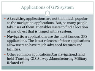 Applications of GPS system

 A tracking applications are not that much popular
  as the navigation applications. But, so many people
  take uses of them. It enables users to find a location
  of any object that is tagged with a system.
 Navigation applications are the most famous GPS
  applications. The latest releases of those applications
  allow users to have much advanced features and
  facilities.
 Other common applications:Car navigation,Hand
  held ,Tracking,GIS,Survey ,Manufacturing,Military
  Related 1%
 