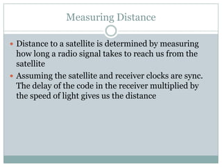 Measuring Distance

 Distance to a satellite is determined by measuring
  how long a radio signal takes to reach us from the
  satellite
 Assuming the satellite and receiver clocks are sync.
  The delay of the code in the receiver multiplied by
  the speed of light gives us the distance
 