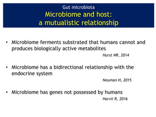 Gut microbiota
Microbiome and host:
a mutualistic relationship
• Microbiome ferments substrated that humans cannot and
produces biologically active metabolites
Hurst NR, 2014
• Microbiome has a bidirectional relationship with the
endocrine system
Neuman H, 2015
• Microbiome has genes not possessed by humans
Harvil R, 2016
 