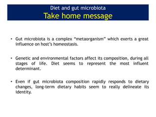 Diet and gut microbiota
Take home message
• Gut microbiota is a complex “metaorganism” which exerts a great
influence on host’s homeostasis.
• Genetic and environmental factors affect its composition, during all
stages of life. Diet seems to represent the most influent
determinant.
• Even if gut microbiota composition rapidly responds to dietary
changes, long-term dietary habits seem to really delineate its
identity.
 