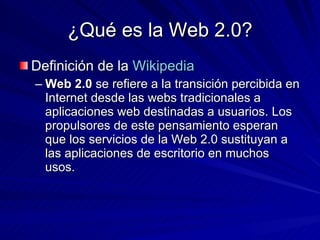 ¿Qué es la Web 2.0? Definición de la  Wikipedia Web 2.0  se refiere a la transición percibida en Internet desde las webs tradicionales a aplicaciones web destinadas a usuarios. Los propulsores de este pensamiento esperan que los servicios de la Web 2.0 sustituyan a las aplicaciones de escritorio en muchos usos.  