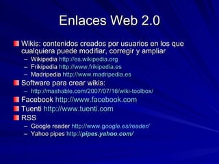 Enlaces Web 2.0 Wikis: contenidos creados por usuarios en los que cualquiera puede modifiar, corregir y ampliar Wikipedia  http://es.wikipedia.org Frikipedia  http://www.frikipedia.es Madripedia  http://www.madripedia.es Software para crear wikis: http://mashable.com/2007/07/16/wiki-toolbox/ Facebook  http://www.facebook.com Tuenti  http://www.tuenti.com RSS  Google reader  http:// www.g oogle.es /reader/   Yahoo pipes  http:// pipes . yahoo .com / 