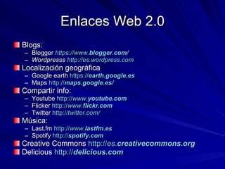 Enlaces Web 2.0 Blogs:  Blogger  https://www. blogger .com/ Wordpresss  http://es.wordpress.com Localización geográfica Google earth  https:// earth . google .es Maps  http:// maps . google .es/ Compartir info:  Youtube  http:// www. youtube .com Flicker  http:// www. flickr .com Twitter  http:// twitter.com/ Música: Last.fm  http:// www. lastfm .es Spotify  http:// spotify .com Creative Commons  http:// es. creativecommons .org Delicious  http:// delicious .com 