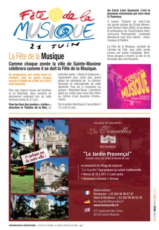 INFORMATIONS & RÉSERVATIONS > OFFICE DE TOURISME, LE CARRÉ & SERVICE CULTUREL > p. 7
11IFESTIMAG’N°3IÉTÉ2013
A quelques pas
du centre-ville ! “Le Jardin Provençal”
ouvert tous Les soirs à Partir de 18h
RESTAURANT
villAgE dE vAcANcES
le restaurant duvillage de vacances
“lesTourelles”vous propose sa cuisine traditionnelle :
• Menus de 18 à 28 e & carte variée
• Restaurant climatisé &Terrasse
réservations :
Restaurant : +33 (0)4 94 96 67 87
Hôtel & Résidence : +33 (0)4 94 96 02 49
les-tourelles@wanadoo.fr
www.lestourelles.fr
5/7, boulevard des cistes
83120 Sainte-Maxime
Au programme, une soirée haute en
couleurs, dont les points d’orgue
seront le Théâtre de la Mer et le Carré
Léon Gaumont.
Pour que chacun trouve son bonheur
et se divertisse, deux concerts se
dérouleront notament lors de cette
fameuse soirée du 21 juin.
Pourlesfansdesannées«sixties»,
direction le Théâtre de la Mer, en
La Fête de la Musique
Comme chaque année la ville de Sainte-Maxime
célébrera comme il se doit la Fête de la Musique.
première partie « Olivier & Guillaume »
reprendront pour notre plus grand
plaisir les standards de la chanson
française et internationale de cette
décennie. Puis les 6 musiciens du
groupe « Macadam Bazar » prendront
place sur scène, pour nous faire vibrer
au rythme d’une douzaine d’instru-
ments.
De la guitare électrique à l’accordéon il
n’y a qu’un pas...
Au Carré Léon Gaumont, c’est la
jeunesse maximoise qui sera mise
à l’honneur.
A travers l’histoire du rock’n’roll,
ces jeunes artistes de l’Ecole élémen-
taire Siméon Fabre (CM2), et les élèves
et professeurs du Conservatoire Inter-
communal Rostropovitch Landowski
dévoileront tous leurs talents : chant,
musique et théâtre.
La Fête de la Musique, symbole de
l’arrivée de l’été, sera cette année
encore une soirée inoubliable. Nom-
breux groupes à travers la ville et les
terrasses des commerçants.
 
